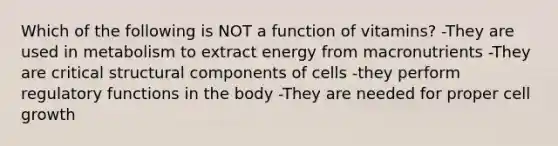 Which of the following is NOT a function of vitamins? -They are used in metabolism to extract energy from macronutrients -They are critical structural components of cells -they perform regulatory functions in the body -They are needed for proper cell growth