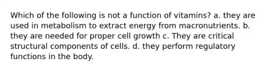 Which of the following is not a function of vitamins? a. they are used in metabolism to extract energy from macronutrients. b. they are needed for proper cell growth c. They are critical structural components of cells. d. they perform regulatory functions in the body.