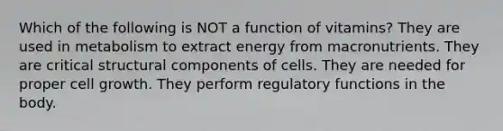 Which of the following is NOT a function of vitamins? They are used in metabolism to extract energy from macronutrients. They are critical structural components of cells. They are needed for proper cell growth. They perform regulatory functions in the body.