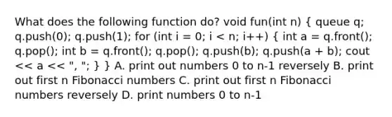 What does the following function do? void fun(int n) ( queue q; q.push(0); q.push(1); for (int i = 0; i < n; i++) { int a = q.front(); q.pop(); int b = q.front(); q.pop(); q.push(b); q.push(a + b); cout << a << ", "; ) } A. print out numbers 0 to n-1 reversely B. print out first n Fibonacci numbers C. print out first n Fibonacci numbers reversely D. print numbers 0 to n-1