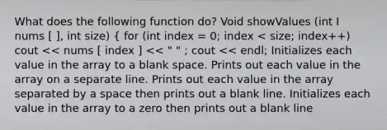 What does the following function do? Void showValues (int I nums [ ], int size) { for (int index = 0; index < size; index++) cout << nums [ index ] << " " ; cout << endl; Initializes each value in the array to a blank space. Prints out each value in the array on a separate line. Prints out each value in the array separated by a space then prints out a blank line. Initializes each value in the array to a zero then prints out a blank line