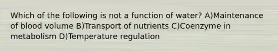 Which of the following is not a function of water? A)Maintenance of blood volume B)Transport of nutrients C)Coenzyme in metabolism D)Temperature regulation