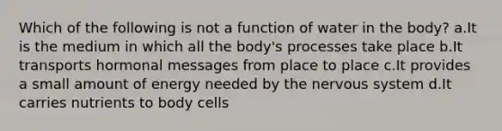 Which of the following is not a function of water in the body? a.It is the medium in which all the body's processes take place b.It transports hormonal messages from place to place c.It provides a small amount of energy needed by the <a href='https://www.questionai.com/knowledge/kThdVqrsqy-nervous-system' class='anchor-knowledge'>nervous system</a> d.It carries nutrients to body cells