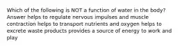 Which of the following is NOT a function of water in the body? Answer helps to regulate nervous impulses and muscle contraction helps to transport nutrients and oxygen helps to excrete waste products provides a source of energy to work and play