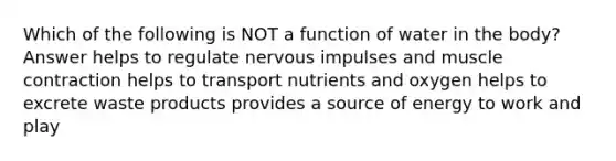 Which of the following is NOT a function of water in the body? Answer helps to regulate nervous impulses and muscle contraction helps to transport nutrients and oxygen helps to excrete waste products provides a source of energy to work and play