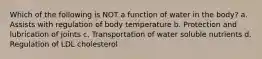 Which of the following is NOT a function of water in the body? a. Assists with regulation of body temperature b. Protection and lubrication of joints c. Transportation of water soluble nutrients d. Regulation of LDL cholesterol