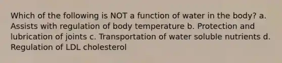 Which of the following is NOT a function of water in the body? a. Assists with regulation of body temperature b. Protection and lubrication of joints c. Transportation of water soluble nutrients d. Regulation of LDL cholesterol