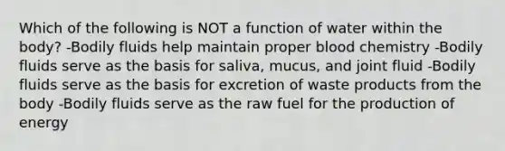 Which of the following is NOT a function of water within the body? -Bodily fluids help maintain proper blood chemistry -Bodily fluids serve as the basis for saliva, mucus, and joint fluid -Bodily fluids serve as the basis for excretion of waste products from the body -Bodily fluids serve as the raw fuel for the production of energy