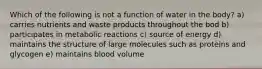 Which of the following is not a function of water in the body? a) carries nutrients and waste products throughout the bod b) participates in metabolic reactions c) source of energy d) maintains the structure of large molecules such as proteins and glycogen e) maintains blood volume