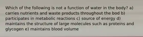 Which of the following is not a function of water in the body? a) carries nutrients and waste products throughout the bod b) participates in metabolic reactions c) source of energy d) maintains the structure of large molecules such as proteins and glycogen e) maintains blood volume