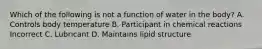 Which of the following is not a function of water in the body? A. Controls body temperature B. Participant in chemical reactions Incorrect C. Lubricant D. Maintains lipid structure