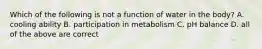 Which of the following is not a function of water in the body? A. cooling ability B. participation in metabolism C. pH balance D. all of the above are correct