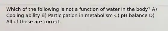 Which of the following is not a function of water in the body? A) Cooling ability B) Participation in metabolism C) pH balance D) All of these are correct.