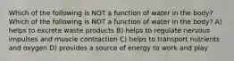 Which of the following is NOT a function of water in the body? Which of the following is NOT a function of water in the body? A) helps to excrete waste products B) helps to regulate nervous impulses and muscle contraction C) helps to transport nutrients and oxygen D) provides a source of energy to work and play