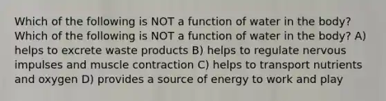 Which of the following is NOT a function of water in the body? Which of the following is NOT a function of water in the body? A) helps to excrete waste products B) helps to regulate nervous impulses and <a href='https://www.questionai.com/knowledge/k0LBwLeEer-muscle-contraction' class='anchor-knowledge'>muscle contraction</a> C) helps to transport nutrients and oxygen D) provides a source of energy to work and play