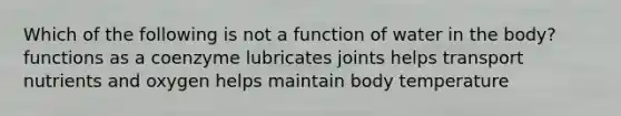 Which of the following is not a function of water in the body? functions as a coenzyme lubricates joints helps transport nutrients and oxygen helps maintain body temperature