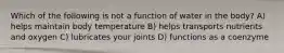 Which of the following is not a function of water in the body? A) helps maintain body temperature B) helps transports nutrients and oxygen C) lubricates your joints D) functions as a coenzyme