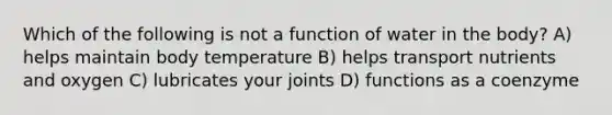 Which of the following is not a function of water in the body? A) helps maintain body temperature B) helps transport nutrients and oxygen C) lubricates your joints D) functions as a coenzyme