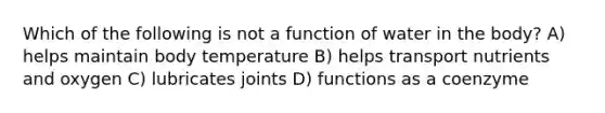 Which of the following is not a function of water in the body? A) helps maintain body temperature B) helps transport nutrients and oxygen C) lubricates joints D) functions as a coenzyme