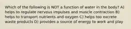 Which of the following is NOT a function of water in the body? A) helps to regulate nervous impulses and muscle contraction B) helps to transport nutrients and oxygen C) helps too excrete waste products D) provides a source of energy to work and play