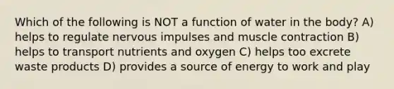 Which of the following is NOT a function of water in the body? A) helps to regulate nervous impulses and muscle contraction B) helps to transport nutrients and oxygen C) helps too excrete waste products D) provides a source of energy to work and play