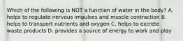 Which of the following is NOT a function of water in the body? A. helps to regulate nervous impulses and muscle contraction B. helps to transport nutrients and oxygen C. helps to excrete waste products D. provides a source of energy to work and play