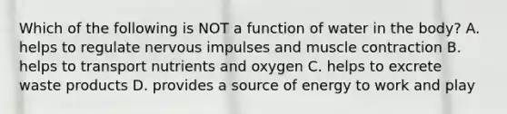 Which of the following is NOT a function of water in the body? A. helps to regulate nervous impulses and muscle contraction B. helps to transport nutrients and oxygen C. helps to excrete waste products D. provides a source of energy to work and play