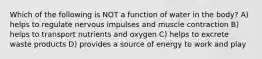 Which of the following is NOT a function of water in the body? A) helps to regulate nervous impulses and muscle contraction B) helps to transport nutrients and oxygen C) helps to excrete waste products D) provides a source of energy to work and play