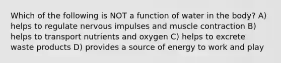 Which of the following is NOT a function of water in the body? A) helps to regulate nervous impulses and muscle contraction B) helps to transport nutrients and oxygen C) helps to excrete waste products D) provides a source of energy to work and play