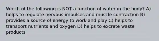 Which of the following is NOT a function of water in the body? A) helps to regulate nervous impulses and muscle contraction B) provides a source of energy to work and play C) helps to transport nutrients and oxygen D) helps to excrete waste products