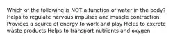 Which of the following is NOT a function of water in the body? Helps to regulate nervous impulses and muscle contraction Provides a source of energy to work and play Helps to excrete waste products Helps to transport nutrients and oxygen