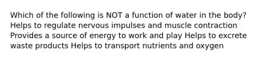 Which of the following is NOT a function of water in the body? Helps to regulate nervous impulses and muscle contraction Provides a source of energy to work and play Helps to excrete waste products Helps to transport nutrients and oxygen