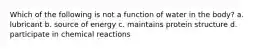 Which of the following is not a function of water in the body? a. lubricant b. source of energy c. maintains protein structure d. participate in chemical reactions