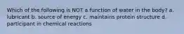 Which of the following is NOT a function of water in the body? a. lubricant b. source of energy c. maintains protein structure d. participant in chemical reactions