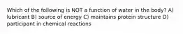 Which of the following is NOT a function of water in the body? A) lubricant B) source of energy C) maintains protein structure D) participant in chemical reactions