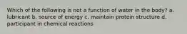 Which of the following is not a function of water in the body? a. lubricant b. source of energy c. maintain protein structure d. participant in chemical reactions