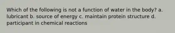 Which of the following is not a function of water in the body? a. lubricant b. source of energy c. maintain protein structure d. participant in <a href='https://www.questionai.com/knowledge/kc6NTom4Ep-chemical-reactions' class='anchor-knowledge'>chemical reactions</a>