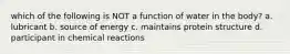 which of the following is NOT a function of water in the body? a. lubricant b. source of energy c. maintains protein structure d. participant in chemical reactions