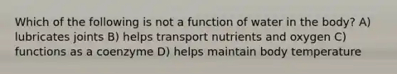 Which of the following is not a function of water in the body? A) lubricates joints B) helps transport nutrients and oxygen C) functions as a coenzyme D) helps maintain body temperature