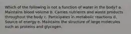 Which of the following is not a function of water in the body? a. Maintains blood volume b. Carries nutrients and waste products throughout the body c. Participates in metabolic reactions d. Source of energy e. Maintains the structure of large molecules such as proteins and glycogen.