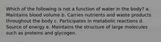 Which of the following is not a function of water in the body? a. Maintains blood volume b. Carries nutrients and waste products throughout the body c. Participates in metabolic reactions d. Source of energy e. Maintains the structure of large molecules such as proteins and glycogen.