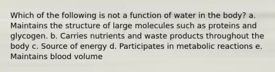 Which of the following is not a function of water in the body? a. Maintains the structure of large molecules such as proteins and glycogen. b. Carries nutrients and waste products throughout the body c. Source of energy d. Participates in metabolic reactions e. Maintains blood volume