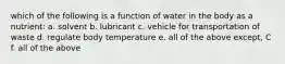 which of the following is a function of water in the body as a nutrient: a. solvent b. lubricant c. vehicle for transportation of waste d. regulate body temperature e. all of the above except, C f. all of the above