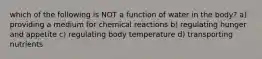 which of the following is NOT a function of water in the body? a) providing a medium for chemical reactions b) regulating hunger and appetite c) regulating body temperature d) transporting nutrients