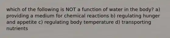 which of the following is NOT a function of water in the body? a) providing a medium for chemical reactions b) regulating hunger and appetite c) regulating body temperature d) transporting nutrients