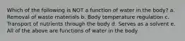 Which of the following is NOT a function of water in the body? a. Removal of waste materials b. Body temperature regulation c. Transport of nutrients through the body d. Serves as a solvent e. All of the above are functions of water in the body