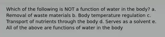 Which of the following is NOT a function of water in the body? a. Removal of waste materials b. Body temperature regulation c. Transport of nutrients through the body d. Serves as a solvent e. All of the above are functions of water in the body