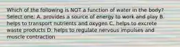 Which of the following is NOT a function of water in the body? Select one: A. provides a source of energy to work and play B. helps to transport nutrients and oxygen C. helps to excrete waste products D. helps to regulate nervous impulses and muscle contraction