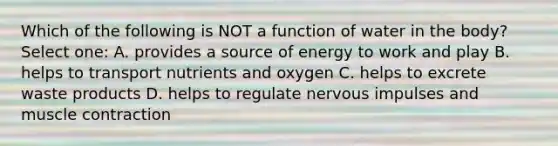 Which of the following is NOT a function of water in the body? Select one: A. provides a source of energy to work and play B. helps to transport nutrients and oxygen C. helps to excrete waste products D. helps to regulate nervous impulses and muscle contraction