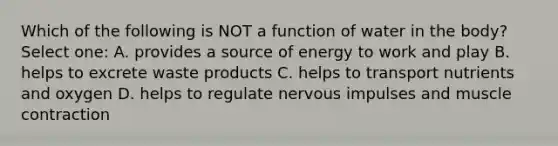 Which of the following is NOT a function of water in the body? Select one: A. provides a source of energy to work and play B. helps to excrete waste products C. helps to transport nutrients and oxygen D. helps to regulate nervous impulses and muscle contraction